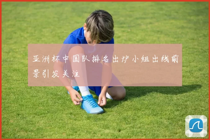 亚洲杯中国队排名出炉小组出线前景引发关注