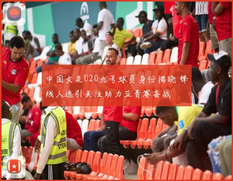 中国女足U20九号球员身份揭晓 锋线人选引关注助力亚青赛备战