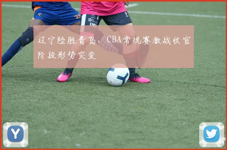 辽宁险胜青岛，CBA常规赛激战收官阶段形势突变