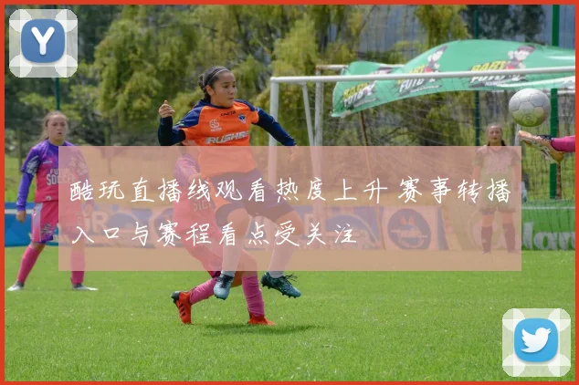 酷玩直播线观看热度上升 赛事转播入口与赛程看点受关注