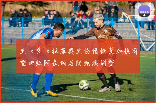 里卡多卡拉菲奥里伤情恢复加快有望回归阿森纳后防轮换调整