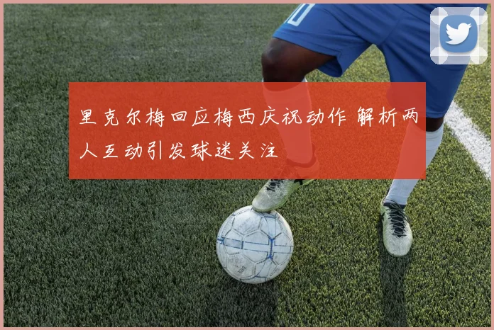 里克尔梅回应梅西庆祝动作 解析两人互动引发球迷关注