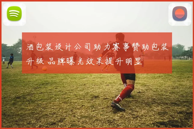 酒包装设计公司助力赛事赞助包装升级 品牌曝光效果提升明显