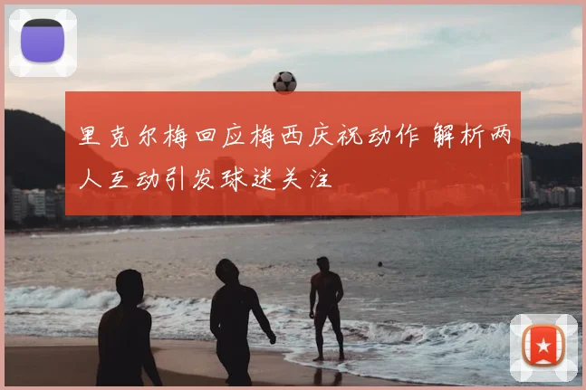 里克尔梅回应梅西庆祝动作 解析两人互动引发球迷关注
